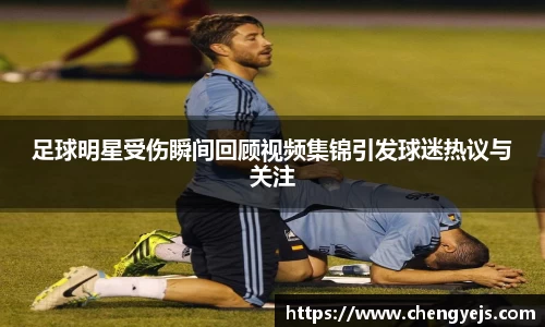 足球明星受伤瞬间回顾视频集锦引发球迷热议与关注